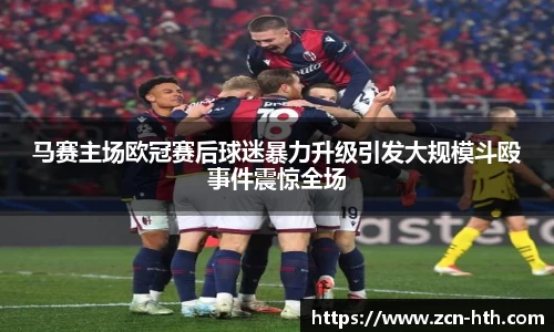马赛主场欧冠赛后球迷暴力升级引发大规模斗殴事件震惊全场